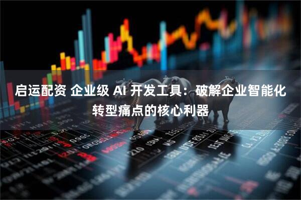 启运配资 企业级 AI 开发工具：破解企业智能化转型痛点的核心利器