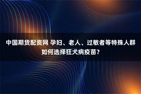 中国期货配资网 孕妇、老人、过敏者等特殊人群如何选择狂犬病疫苗？