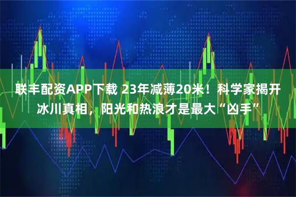 联丰配资APP下载 23年减薄20米！科学家揭开冰川真相，阳光和热浪才是最大“凶手”