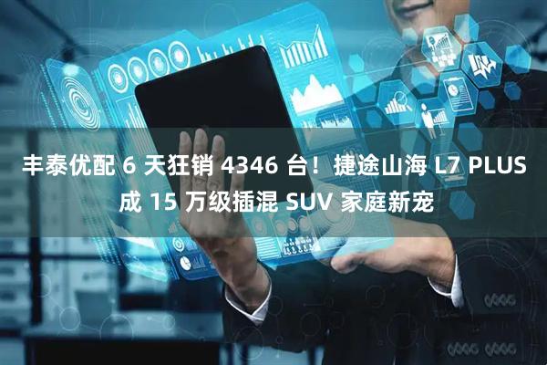 丰泰优配 6 天狂销 4346 台！捷途山海 L7 PLUS 成 15 万级插混 SUV 家庭新宠