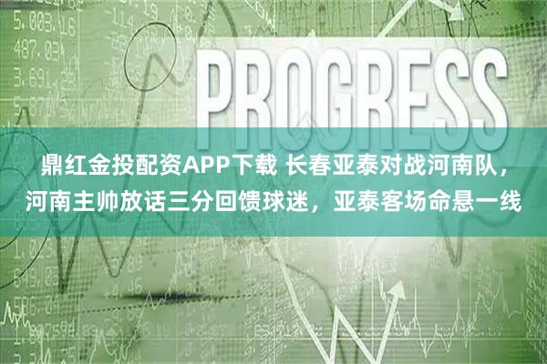 鼎红金投配资APP下载 长春亚泰对战河南队，河南主帅放话三分回馈球迷，亚泰客场命悬一线