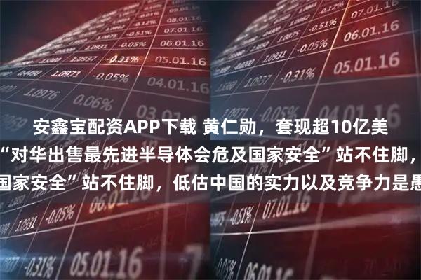 安鑫宝配资APP下载 黄仁勋，套现超10亿美元！本周在韩国表态：“对华出售最先进半导体会危及国家安全”站不住脚，低估中国的实力以及竞争力是愚蠢的
