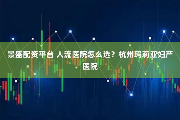 景盛配资平台 人流医院怎么选?杭州玛莉亚妇产医院