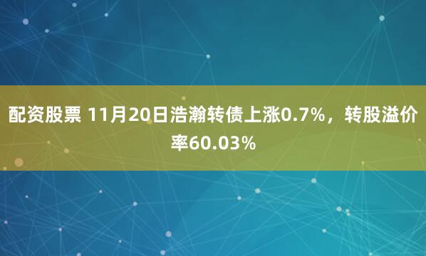 配资股票 11月20日浩瀚转债上涨0.7%,转股溢价率60.03%