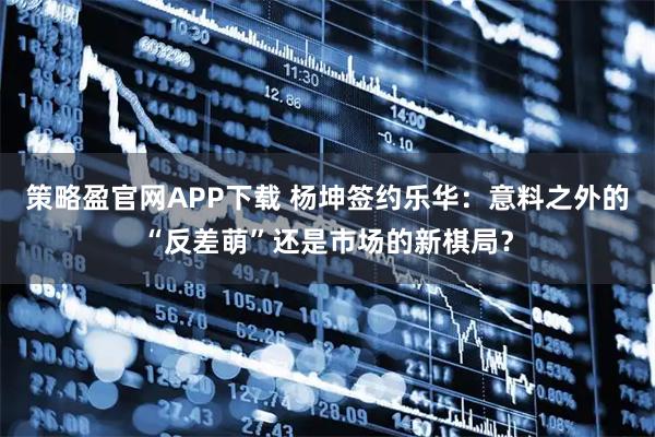 策略盈官网APP下载 杨坤签约乐华：意料之外的“反差萌”还是市场的新棋局？