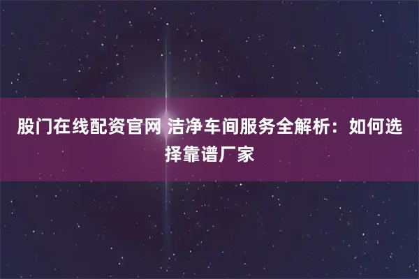 股门在线配资官网 洁净车间服务全解析:如何选择靠谱厂家