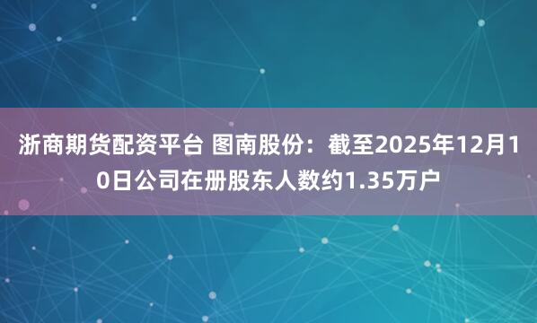 浙商期货配资平台 图南股份：截至2025年12月10日公司在册股东人数约1.35万户