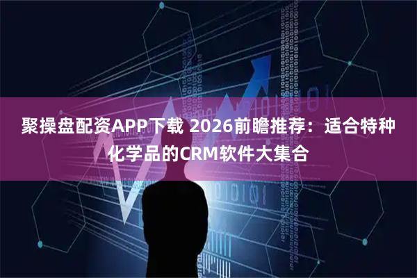 聚操盘配资APP下载 2026前瞻推荐：适合特种化学品的CRM软件大集合