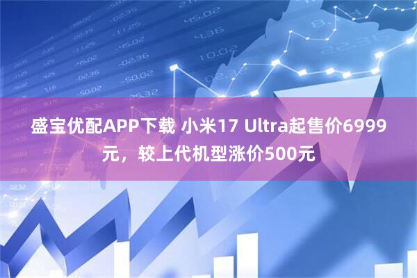盛宝优配APP下载 小米17 Ultra起售价6999元，较上代机型涨价500元