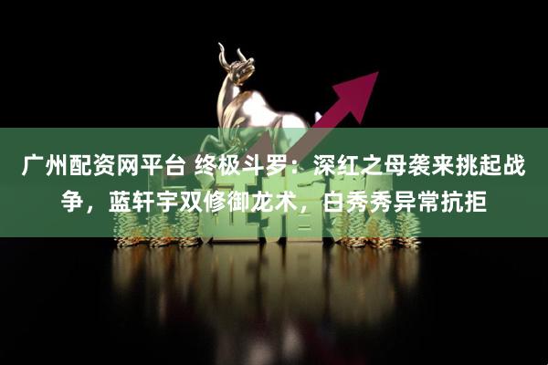 广州配资网平台 终极斗罗：深红之母袭来挑起战争，蓝轩宇双修御龙术，白秀秀异常抗拒