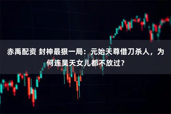 赤禹配资 封神最狠一局：元始天尊借刀杀人，为何连昊天女儿都不放过？