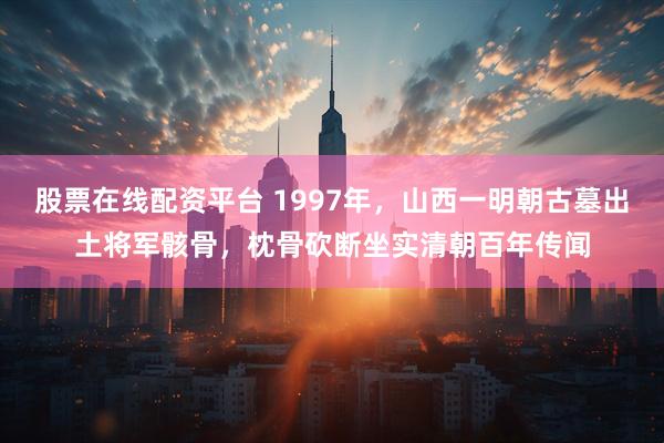股票在线配资平台 1997年，山西一明朝古墓出土将军骸骨，枕骨砍断坐实清朝百年传闻