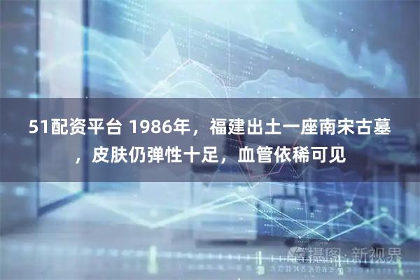 51配资平台 1986年，福建出土一座南宋古墓，皮肤仍弹性十足，血管依稀可见