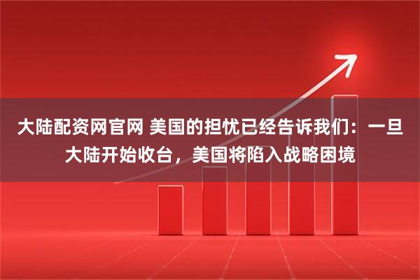 大陆配资网官网 美国的担忧已经告诉我们：一旦大陆开始收台，美国将陷入战略困境