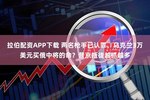 拉伯配资APP下载 两名枪手已认罪，乌克兰3万美元买俄中将的命？普京叛徒越抓越多