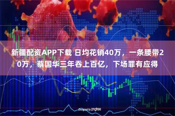新疆配资APP下载 日均花销40万，一条腰带20万，蔡国华三年吞上百亿，下场罪有应得