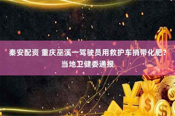 秦安配资 重庆巫溪一驾驶员用救护车捎带化肥？当地卫健委通报