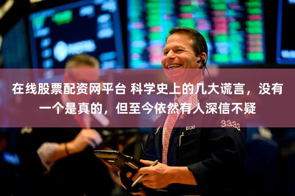 在线股票配资网平台 科学史上的几大谎言，没有一个是真的，但至今依然有人深信不疑