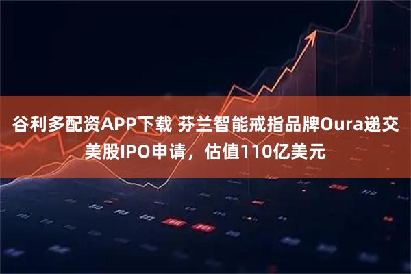 谷利多配资APP下载 芬兰智能戒指品牌Oura递交美股IPO申请，估值110亿美元