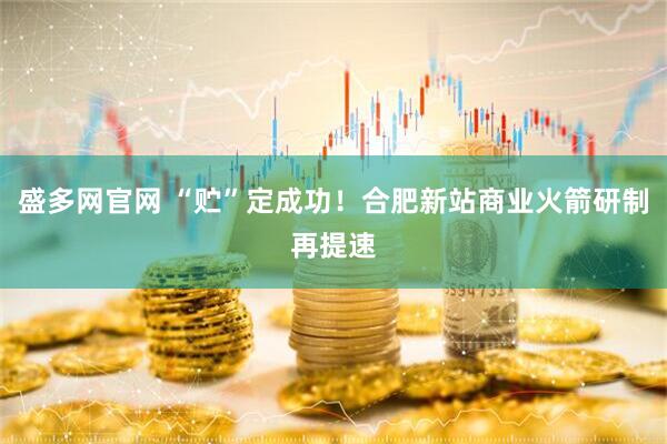 盛多网官网 “贮”定成功！合肥新站商业火箭研制再提速
